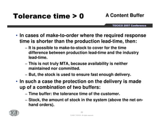 A Content Buffer 
TTTTOOOOCCCCIIIICCCCOOOO 2222000000007777 CCCCoooonnnnffffeeeerrrreeeennnncccceeee 
TTTTTTTToooooooolllllllleeeeeeeerrrrrrrraaaaaaaannnnnnnncccccccceeeeeeee ttttttttiiiiiiiimmmmmmmmeeeeeeee >>>>>>>> 00000000 
• In cases of make-to-order where the required response 
time is shorter than the production lead-time, then: 
− It is possible to make-to-stock to cover for the time 
difference between production lead-time and the industry 
lead-time. 
− This is not truly MTA, because availability is neither 
maintained nor committed. 
− But, the stock is used to ensure fast enough delivery. 
• In such a case the protection on the delivery is made 
up of a combination of two buffers: 
− Time buffer: the tolerance time of the customer. 
− Stock, the amount of stock in the system (above the net on-hand 
23 
© 2007 TOCICO. All rights reserved. 
orders). 
 