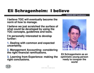 EEEEEEEElllllllliiiiiiii SSSSSSSScccccccchhhhhhhhrrrrrrrraaaaaaaaggggggggeeeeeeeennnnnnnnhhhhhhhheeeeeeeeiiiiiiiimmmmmmmm:::::::: IIIIIIII bbbbbbbbeeeeeeeelllllllliiiiiiiieeeeeeeevvvvvvvveeeeeeee 
TTTTOOOOCCCCIIIICCCCOOOO 2222000000007777 CCCCoooonnnnffffeeeerrrreeeennnncccceeee 
I believe TOC will eventually become the 
norm of how to manage. 
I believe we just scratched the surface of 
what could be developed by using the 
TOC concepts, guidelines and tools. 
I’’m personally interested to develop 
25 
© 2007 TOCICO. All rights reserved. 
Eli Schragenheim as an 
optimistic young person 
ready to conquer the 
world 
further: 
1. Dealing with common and expected 
uncertainty. 
2. Management Accounting: considering 
the right financial ramifications. 
3. Learning from Experience: making the 
right conclusions. 
