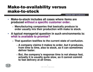 MMMMMMMMaaaaaaaakkkkkkkkeeeeeeee-ttttttttoooooooo-aaaaaaaavvvvvvvvaaaaaaaaiiiiiiiillllllllaaaaaaaabbbbbbbbiiiiiiiilllllllliiiiiiiittttttttyyyyyyyy vvvvvvvveeeeeeeerrrrrrrrssssssssuuuuuuuussssssss 
mmmmmmmmaaaaaaaakkkkkkkkeeeeeeee-ttttttttoooooooo-ssssssssttttttttoooooooocccccccckkkkkkkk 
TTTTOOOOCCCCIIIICCCCOOOO 2222000000007777 CCCCoooonnnnffffeeeerrrreeeennnncccceeee 
• Make-to-stock includes all cases where items are 
produced without a specific customer order. 
− Manufacturing companies that basically produce to 
order usually mix their production with make to stock. 
• A typical managerial question in such environments is: 
what is available to promise? 
− That question testifies to the current state of confusion. 
− A company claims it makes to order, but it produces, 
from time to time, also to stock, so it can sometimes 
deliver faster. 
− But, the company’s response time is not always fast, 
actually it is usually quite slow, so it cannot commit 
to fast delivery at all times. 
3 
© 2007 TOCICO. All rights reserved. 
 