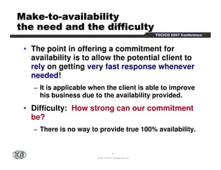 TTTTOOOOCCCCIIIICCCCOOOO 2222000000007777 CCCCoooonnnnffffeeeerrrreeeennnncccceeee 
MMMMMMMMaaaaaaaakkkkkkkkeeeeeeee-ttttttttoooooooo-aaaaaaaavvvvvvvvaaaaaaaaiiiiiiiillllllllaaaaaaaabbbbbbbbiiiiiiiilllllllliiiiiiiittttttttyyyyyyyy 
tttttttthhhhhhhheeeeeeee nnnnnnnneeeeeeeeeeeeeeeedddddddd aaaaaaaannnnnnnndddddddd tttttttthhhhhhhheeeeeeee ddddddddiiiiiiiiffffffffffffffffiiiiiiiiccccccccuuuuuuuullllllllttttttttyyyyyyyy 
• The point in offering a commitment for 
availability is to allow the potential client to 
rely on getting very fast response whenever 
needed! 
− It is applicable when the client is able to improve 
his business due to the availability provided. 
• Difficulty: How strong can our commitment 
be? 
− There is no way to provide true 100% availability. 
4 
© 2007 TOCICO. All rights reserved. 
 