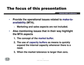 TTTTTTTThhhhhhhheeeeeeee ffffffffooooooooccccccccuuuuuuuussssssss ooooooooffffffff tttttttthhhhhhhhiiiiiiiissssssss pppppppprrrrrrrreeeeeeeesssssssseeeeeeeennnnnnnnttttttttaaaaaaaattttttttiiiiiiiioooooooonnnnnnnn 
TTTTOOOOCCCCIIIICCCCOOOO 2222000000007777 CCCCoooonnnnffffeeeerrrreeeennnncccceeee 
• Provide the operational issues related to make-to-availability 
(MTA). 
− Marketing and sales aspects are not included. 
• Also mentioning issues that in their way highlight 
the MTA aspects 
1. The concept of the market buffer. 
2. The use of capacity buffers as means to quickly 
expand the internal capacity whenever there is a 
need. 
3. When the market tolerance is larger than zero. 
5 
© 2007 TOCICO. All rights reserved. 
 