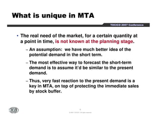 TTTTOOOOCCCCIIIICCCCOOOO 2222000000007777 CCCCoooonnnnffffeeeerrrreeeennnncccceeee 
WWWWWWWWhhhhhhhhaaaaaaaatttttttt iiiiiiiissssssss uuuuuuuunnnnnnnniiiiiiiiqqqqqqqquuuuuuuueeeeeeee iiiiiiiinnnnnnnn MMMMMMMMTTTTTTTTAAAAAAAA 
• The real need of the market, for a certain quantity at 
a point in time, is not known at the planning stage. 
− An assumption: we have much better idea of the 
potential demand in the short term. 
− The most effective way to forecast the short-term 
demand is to assume it’d be similar to the present 
demand. 
− Thus, very fast reaction to the present demand is a 
key in MTA, on top of protecting the immediate sales 
by stock buffer. 
6 
© 2007 TOCICO. All rights reserved. 
 