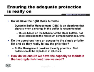 EEEEEEEEnnnnnnnnssssssssuuuuuuuurrrrrrrriiiiiiiinnnnnnnngggggggg tttttttthhhhhhhheeeeeeee aaaaaaaaddddddddeeeeeeeeqqqqqqqquuuuuuuuaaaaaaaatttttttteeeeeeee pppppppprrrrrrrrooooooootttttttteeeeeeeeccccccccttttttttiiiiiiiioooooooonnnnnnnn 
iiiiiiiissssssss rrrrrrrreeeeeeeeaaaaaaaallllllllllllllllyyyyyyyy oooooooonnnnnnnn 
TTTTOOOOCCCCIIIICCCCOOOO 2222000000007777 CCCCoooonnnnffffeeeerrrreeeennnncccceeee 
• Do we have the right stock buffers? 
− Dynamic Buffer Management (DBM) is an algorithm that 
signals when a change in the buffer is recommended. 
− This is based on the behavior of the stock buffers, not 
on re-calculating the maximum demand within rep. time. 
• Do the operators have an access to the single priority 
list and do they really follow the priorities? 
− Buffer Management provides the only priorities. Red 
orders should be expedited at all costs. 
• How do we ensure we have the capacity to maintain 
the fast replenishment time we need? 
8 
© 2007 TOCICO. All rights reserved. 
 