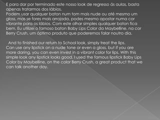 E para dar por terminado este nosso look de regresso ás aulas, basta
apenas tratarmos dos lábios.
Podem usar qualquer baton num tom mais nude ou até mesmo um
gloss, mas se fores mais arrojada, podes mesmo apostar numa cor
vibrante para os lábios. Com este olhar simples qualquer baton fica
bem. Eu utilizei o famoso baton Baby Lips Color da Maybelline, na cor
Berry Crush, um óptimo produto que poderemos falar noutro dia.
And to finished our return to School look, simply treat the lips.
Can use any lipstick on a nude tone or even a gloss, but if you are
more daring, you can even invest in a vibrant color for lips. With this
simple look any lipstick looks good. I used the famous lipstick Baby Lips
Color by Maybelline, on the color Berry Crush, a great product that we
can talk another day.
 