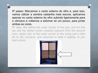 9º passo: Marcamos o canto externo do olho e, para isso,
vamos utilizar a sombra castanha mais escura, aplicamos
apenas no canto externo do olho subindo ligeiramente para
o côncavo e voltamos a esfumar só um pouco, para juntar
ambas as cores.
9th step: We define the outer corner of the eye, and for this
we use the darker brown shadow (second from the second
row), apply only at the outer corner to the rising just a little
bit to the concave, and returned to fade it slightly, to join
both colors.
 