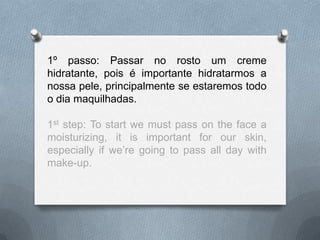 1º passo: Passar no rosto um creme
hidratante, pois é importante hidratarmos a
nossa pele, principalmente se estaremos todo
o dia maquilhadas.
1st step: To start we must pass on the face a
moisturizing, it is important for our skin,
especially if we’re going to pass all day with
make-up.
 
