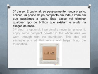 3º passo: É opcional, eu pessoalmente nunca o salto,
aplicar um pouco de pó compacto em toda a zona em
que passámos a base. Este passo vai eliminar
qualquer tipo de brilhos que existam e ajuda na
fixação da base.
3rd step: Is optional, I personally never jump over it,
apply some compact powder in the whole area we
went through with the foundation. This step will
eliminate any oil that exists and helps fixing the
foundation.
 