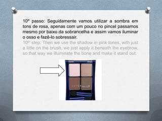 10º passo: Seguidamente vamos utilizar a sombra em
tons de rosa, apenas com um pouco no pincel passamos
mesmo por baixo da sobrancelha e assim vamos iluminar
o osso e fazê-lo sobressair.
10th step: Then we use the shadow in pink tones, with just
a little on the brush, we just apply it beneath the eyebrow,
so that way we illuminate the bone and make it stand out.
 