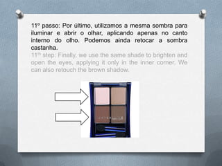 11º passo: Por último, utilizamos a mesma sombra para
iluminar e abrir o olhar, aplicando apenas no canto
interno do olho. Podemos ainda retocar a sombra
castanha.
11th step: Finally, we use the same shade to brighten and
open the eyes, applying it only in the inner corner. We
can also retouch the brown shadow.
 
