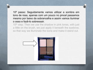 10º passo: Seguidamente vamos utilizar a sombra em
tons de rosa, apenas com um pouco no pincel passamos
mesmo por baixo da sobrancelha e assim vamos iluminar
o osso e fazê-lo sobressair.
10th step: Then we use the shadow in pink tones, with just
a little on the brush, we just apply it beneath the eyebrow,
so that way we illuminate the bone and make it stand out.
 