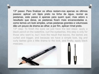 13º passo: Para finalizar os olhos restam-nos apenas os últimos
passos: aplicar um lápis preto na linha de água, revirar as
pestanas, este passo é apenas para quem quer, mas adoro o
resultado que deixa, as pestanas ficam mais encaracoladas e,
como temos um look simples, umas pestanas grandes e volumosas
dão um pouco de drama ao olhar, e por fim, aplicar rímel preto.
13th step: To finish the eyes we just have the last steps: apply a
black pencil on the waterline, curl the eyelashes, this step is only for
those who want to, but I love the result that leaves, the lashes are
curled and bigger, and because we have a simple look, big and
curly lashes give a little drama to the look, and finally, apply black
mascara.
 