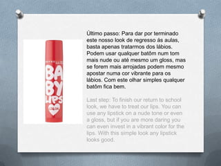 Último passo: Para dar por terminado
este nosso look de regresso ás aulas,
basta apenas tratarmos dos lábios.
Podem usar qualquer batôm num tom
mais nude ou até mesmo um gloss, mas
se forem mais arrojadas podem mesmo
apostar numa cor vibrante para os
lábios. Com este olhar simples qualquer
batôm fica bem.
Last step: To finish our return to school
look, we have to treat our lips. You can
use any lipstick on a nude tone or even
a gloss, but if you are more daring you
can even invest in a vibrant color for the
lips. With this simple look any lipstick
looks good.
 
