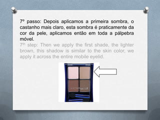 7º passo: Depois aplicamos a primeira sombra, o
castanho mais claro, esta sombra é praticamente da
cor da pele, aplicamos então em toda a pálpebra
móvel.
7th step: Then we apply the first shade, the lighter
brown, this shadow is similar to the skin color, we
apply it across the entire mobile eyelid.
 