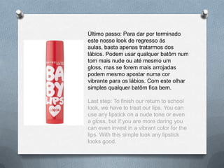 Último passo: Para dar por terminado
este nosso look de regresso ás
aulas, basta apenas tratarmos dos
lábios. Podem usar qualquer batôm num
tom mais nude ou até mesmo um
gloss, mas se forem mais arrojadas
podem mesmo apostar numa cor
vibrante para os lábios. Com este olhar
simples qualquer batôm fica bem.
Last step: To finish our return to school
look, we have to treat our lips. You can
use any lipstick on a nude tone or even
a gloss, but if you are more daring you
can even invest in a vibrant color for the
lips. With this simple look any lipstick
looks good.
 