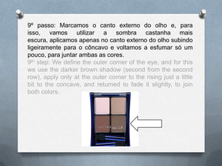 9º passo: Marcamos o canto externo do olho e, para
isso, vamos utilizar a sombra castanha mais
escura, aplicamos apenas no canto externo do olho subindo
ligeiramente para o côncavo e voltamos a esfumar só um
pouco, para juntar ambas as cores.
9th step: We define the outer corner of the eye, and for this
we use the darker brown shadow (second from the second
row), apply only at the outer corner to the rising just a little
bit to the concave, and returned to fade it slightly, to join
both colors.
 