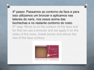 4º passo: Passamos ao contorno da face e para
isso utilizamos um bronzer e aplicamos nas
laterais do nariz, nos ossos acima das
bochechas e no restante contorno do rosto.
4th step: Move on to the contour of the face and
for that we use a bronzer and we apply it on the
sides of the nose, cheek bones and above the
rest of the face contour.
 