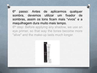 6º passo: Antes de aplicarmos qualquer
sombra, devemos utilizar um fixador de
sombras, assim os tons ficam mais “vivos” e a
maquilhagem dura muito mais tempo.
6th step: Before applying any shadow, we use an
eye primer, so that way the tones become more
"alive" and the make-up lasts much longer.
 