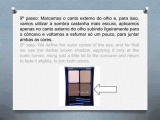 9º passo: Marcamos o canto externo do olho e, para isso,
vamos utilizar a sombra castanha mais escura, aplicamos
apenas no canto externo do olho subindo ligeiramente para
o côncavo e voltamos a esfumar só um pouco, para juntar
ambas as cores.
9th step: We define the outer corner of the eye, and for that
we use the darker brown shadow, applying it only at the
outer corner, rising just a little bit to the concave and return
to fade it slightly, to join both colors.
 