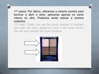 11º passo: Por último, utilizamos a mesma sombra para
iluminar e abrir o olhar, aplicando apenas no canto
interno do olho. Podemos ainda retocar a sombra
castanha.
11th step: Finally, we use the same shadow to brighten
and open the eyes, applying it only in the inner corner.
We can also retouch the brown shadow.
 