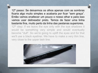12º passo: Se deixarmos os olhos apenas com as sombras
ficaria algo muito simples e acabaria por ficar “sem graça”.
Então vamos enaltecer um pouco o nosso olhar e para isso
vamos usar delineador preto. Temos de fazer uma linha
bastante fina, muito perto da linha das pestanas superiores.
12th step: If we leave the eye only with the eye shadows it
would be something very simple and would eventually
become "dull". So we’re going to uplift the eyes and for that
we’ll use a black eyeliner. We have to make a very thin line,
very close to the upper lash line.
 