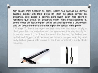 13º passo: Para finalizar os olhos restam-nos apenas os últimos
passos: aplicar um lápis preto na linha de água, revirar as
pestanas, este passo é apenas para quem quer, mas adoro o
resultado que deixa, as pestanas ficam mais encaracoladas e,
como temos um look simples, umas pestanas grandes e volumosas
dão um pouco de drama ao olhar, e por fim, aplicar rímel preto.
13th step: To finish the eyes we just have the last steps: apply a
black pencil on the waterline, curl the eyelashes, this step is only for
those who want to, but I love the result that leaves, the lashes are
curled and bigger, and because we have a simple look, big and
curly lashes give a little drama to the look, and finally, apply black
mascara.
 