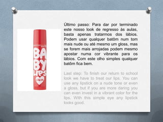 Último passo: Para dar por terminado
este nosso look de regresso às aulas,
basta apenas tratarmos dos lábios.
Podem usar qualquer batôm num tom
mais nude ou até mesmo um gloss, mas
se forem mais arrojadas podem mesmo
apostar numa cor vibrante para os
lábios. Com este olho simples qualquer
batôm fica bem.
Last step: To finish our return to school
look we have to treat our lips. You can
use any lipstick on a nude tone or even
a gloss, but if you are more daring you
can even invest in a vibrant color for the
lips. With this simple eye any lipstick
looks good.
 