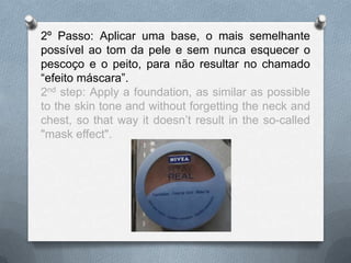 2º Passo: Aplicar uma base, o mais semelhante
possível ao tom da pele e sem nunca esquecer o
pescoço e o peito, para não resultar no chamado
“efeito máscara”.
2nd step: Apply a foundation, as similar as possible
to the skin tone and without forgetting the neck and
chest, so that way it doesn’t result in the so-called
"mask effect".
 