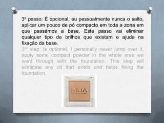 3º passo: É opcional, eu pessoalmente nunca o salto,
aplicar um pouco de pó compacto em toda a zona em
que passámos a base. Este passo vai eliminar
qualquer tipo de brilhos que existam e ajuda na
fixação da base.
3rd step: Is optional, I personally never jump over it,
apply some compact powder in the whole area we
went through with the foundation. This step will
eliminate any oil that exists and helps fixing the
foundation.
 