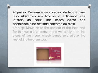 4º passo: Passamos ao contorno da face e para
isso utilizamos um bronzer e aplicamos nas
laterais do nariz, nos ossos acima das
bochechas e no restante contorno do rosto.
4th step: Move on to the contour of the face and
for that we use a bronzer and we apply it on the
sides of the nose, cheek bones and above the
rest of the face contour.
 