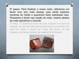 5º passo: Para finalizar o nosso rosto, utilizamos um
blush num tom mais laranja, pois ainda estamos
morenas do Verão e queremos fazer sobressair isso.
Passamos o blush nas maçãs do rosto, mesmo abaixo
de onde aplicámos o bronzer.
5th step: To finish our face we use a blush in a tone of
orange, as we are still tanned because of summer we
want to make it stand out. Pass the blush on the
cheeks, just below where we applied the bronzer.
 