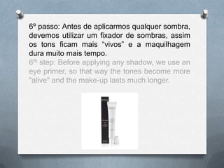 6º passo: Antes de aplicarmos qualquer sombra,
devemos utilizar um fixador de sombras, assim
os tons ficam mais “vivos” e a maquilhagem
dura muito mais tempo.
6th step: Before applying any shadow, we use an
eye primer, so that way the tones become more
"alive" and the make-up lasts much longer.
 