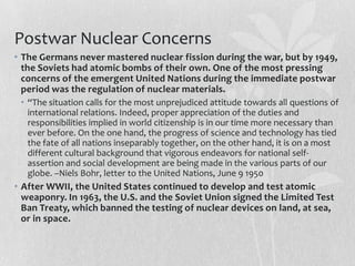 Postwar Nuclear Concerns
• The Germans never mastered nuclear fission during the war, but by 1949,
  the Soviets had atomic bombs of their own. One of the most pressing
  concerns of the emergent United Nations during the immediate postwar
  period was the regulation of nuclear materials.
 • “The situation calls for the most unprejudiced attitude towards all questions of
   international relations. Indeed, proper appreciation of the duties and
   responsibilities implied in world citizenship is in our time more necessary than
   ever before. On the one hand, the progress of science and technology has tied
   the fate of all nations inseparably together, on the other hand, it is on a most
   different cultural background that vigorous endeavors for national self-
   assertion and social development are being made in the various parts of our
   globe. –Niels Bohr, letter to the United Nations, June 9 1950
• After WWII, the United States continued to develop and test atomic
  weaponry. In 1963, the U.S. and the Soviet Union signed the Limited Test
  Ban Treaty, which banned the testing of nuclear devices on land, at sea,
  or in space.
 