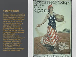Victory Posters
Some of the most interesting
artifacts of WWII are items of
visual propaganda. Designed
to instruct, inspire, and even
cause fear in the domestic
U.S. population, they drew
upon several decades of
advertising science and a
growing understanding of
human psychology. Wartime
posters also took advantage
of technological
developments in color
printing and mass printing, as
well as in the growth of
nationwide networks of
distribution. They helped
unify the United States
during WWII and sent a
number of distinct messages
to all who viewed them.
 