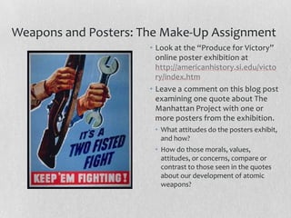 Weapons and Posters: The Make-Up Assignment
                      • Look at the “Produce for Victory”
                        online poster exhibition at
                        http://americanhistory.si.edu/victo
                        ry/index.htm
                      • Leave a comment on this blog post
                        examining one quote about The
                        Manhattan Project with one or
                        more posters from the exhibition.
                       • What attitudes do the posters exhibit,
                         and how?
                       • How do those morals, values,
                         attitudes, or concerns, compare or
                         contrast to those seen in the quotes
                         about our development of atomic
                         weapons?
 