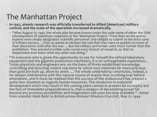 The Manhattan Project
• In 1942, atomic research was officially transferred to Allied (American) military
  control, and the scale of the operation increased dramatically.
 • “After August 13, 1942, the whole plan became known under the code name of either the DSM
   (development of substitute materials) or the ‘Manhattan Project.’ From then on the atomic
   experts were simply designated ‘scientific personnel’ and obliged to submit to the strict rules
   of military secrecy. ...They accepted as obvious the rule that they were to publish no more of
   their discoveries until after the war. ... But the military authorities went much further than this
   prohibition. They erected invisible walls round every branch of research, so that no
   department ever knew what any other was doing.”
• “To everyone who is given the opportunity to see for himself the refined laboratory
  equipment and the gigantic production machinery, it is an unforgettable experience...
  Today physicists and engineers are, on the basis of firmly established knowledge,
  controlling and directing violent reactions by which new materials far more precious
  than gold are built up, atom by atom. ... The whole undertaking constitutes, indeed, a
  far deeper interference with the natural course of events than anything ever before
  attempted., and it must be realized that the success of the endeavours has created a
  quite new situation as regards human resources. The revolution in industrial
  development which may result in the coming years cannot at present be surveyed, but
  the fact of immediate preponderance is, that a weapon of devastating power far
  beyond any previous possibilities and imagination will soon become available.” –letter
  from scientist Niels Bohr to British prime minister Winston Churchill, May 22 1944
 