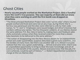 Ghost Cities
• Nearly 150,000 people worked on the Manhattan Project. Only a handful
  knew the work’s true purpose. The vast majority of them did not know
  what they were working on until the first bomb was dropped on
  Hiroshima.
 • “The three principal Manhattan Project sites were ‘secret cities’ where 125,000
   people worked and lived and were not on any maps during World War II. ...
   Secrecy was paramount and the sites were referred to only by their code
   names, ‘X,’ ‘Y,’ and ‘Z.’ Employees were issued badges and driver’s licenses had
   numbers without any names. The five thousand residents at Los Alamos shared
   the same address: P.O. Box 1663 in Santa Fe, making Sears and Roebuck sales
   clerks extremely curious when they received orders for more than a dozen
   baby bassinets to be delivered to the same address.”
 • “The notion of disappearing into the New Mexico desert for an indeterminate
   period and under quasimilitary auspices disturbed a good many scientists, and
   the families of many more. But there was another side to it. Almost everyone
   realized that this was a great undertaking. ... Almost everyone knew that it was
   an unparalleled opportunity to bring to bear the basic knowledge and art of
   science for the benefit of his country. Almost everyone knew that this job, if it
   were achieved, would be part of history.” –J. Robert Oppenheimer (scientist in
   charge at the Los Alamos site)
 