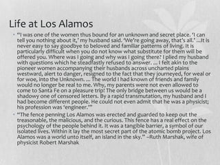 Life at Los Alamos
• “I was one of the women thus bound for an unknown and secret place. ‘I can
  tell you nothing about it,’ my husband said. ‘We’re going away, that’s all.’ ...It is
  never easy to say goodbye to beloved and familiar patterns of living. It is
  particularly difficult when you do not know what substitute for them will be
  offered you. Where was I going and why was I going there? I plied my husband
  with questions which he steadfastly refused to answer. ... I felt akin to the
  pioneer women accompanying their husbands across uncharted plains
  westward, alert to danger, resigned to the fact that they journeyed, for weal or
  for woe, into the Unknown. ... The world I had known of friends and family
  would no longer be real to me. Why, my parents were not even allowed to
  come to Santa Fe on a pleasure trip! The only bridge between us would be a
  shadowy one of censored letters. By a rapid transmutation, my husband and I
  had become different people. He could not even admit that he was a physicist;
  his profession was ‘engineer.’”
• “The fence penning Los Alamos was erected and guarded to keep out the
  treasonable, the malicious, and the curious. This fence has a real effect on the
  psychology of the people behind it. It was a tangible barrier, a symbol of our
  isolated lives. Within it lay the most secret part of the atomic bomb project. Los
  Alamos was a world unto itself, an island in the sky.” –Ruth Marshak, wife of
  physicist Robert Marshak
 
