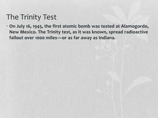 The Trinity Test
• On July 16, 1945, the first atomic bomb was tested at Alamogordo,
  New Mexico. The Trinity test, as it was known, spread radioactive
  fallout over 1000 miles—or as far away as Indiana.
 