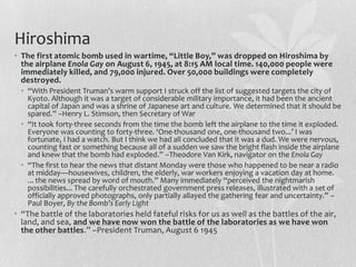 Hiroshima
• The first atomic bomb used in wartime, “Little Boy,” was dropped on Hiroshima by
  the airplane Enola Gay on August 6, 1945, at 8:15 AM local time. 140,000 people were
  immediately killed, and 79,000 injured. Over 50,000 buildings were completely
  destroyed.
 • “With President Truman’s warm support I struck off the list of suggested targets the city of
   Kyoto. Although it was a target of considerable military importance, it had been the ancient
   capital of Japan and was a shrine of Japanese art and culture. We determined that it should be
   spared.” –Henry L. Stimson, then Secretary of War
 • “It took forty-three seconds from the time the bomb left the airplane to the time it exploded.
   Everyone was counting to forty-three. ‘One-thousand one, one-thousand two...’ I was
   fortunate, I had a watch. But I think we had all concluded that it was a dud. We were nervous,
   counting fast or something because all of a sudden we saw the bright flash inside the airplane
   and knew that the bomb had exploded.” –Theodore Van Kirk, navigator on the Enola Gay
 • “The first to hear the news that distant Monday were those who happened to be near a radio
   at midday—housewives, children, the elderly, war workers enjoying a vacation day at home.
   ... the news spread by word of mouth.” Many immediately “perceived the nightmarish
   possibilities... The carefully orchestrated government press releases, illustrated with a set of
   officially approved photographs, only partially allayed the gathering fear and uncertainty.” –
   Paul Boyer, By the Bomb’s Early Light
• “The battle of the laboratories held fateful risks for us as well as the battles of the air,
  land, and sea, and we have now won the battle of the laboratories as we have won
  the other battles.” –President Truman, August 6 1945
 