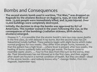 Bombs and Consequences
• The second atomic bomb used in wartime, “Fat Man,” was dropped on
  Nagasaki by the airplane Bockscar on August 9, 1945, at 11:02 AM local
  time. 73,000 people were immediately killed, and 74,000 injured. Over
  12,000 buildings were completely destroyed.
• Initially, the decision to drop the bombs was approved by 85% of
  Americans. This number waned in the years following the war, as the
  consequences of the bombings (radiation sickness, birth defects,
  etcetera) emerged.
 • Disease X: “...it is possible that the atomic bomb’s rare rays may cause deaths
   in the first class, as with delayed X-ray burns. But the second class has [Dr.
   Nakashima] totally baffled. These patients begin with slight burns which make
   normal progress for two weeks. They differ from simple burns, however, in
   that the patient has a high fever. ...where fever is present after two weeks, the
   healing of burns suddenly halts and they get worse. The burns come to
   resemble septic ulcers. .... Four to five days from this turn to the worse, they
   die. Their bloodstream has not thinned as in the first class, and their organs
   after death are found in a normal condition of health. But they are dead—dead
   of the atomic bomb—and nobody knows why.” –George Weller, First Into
   Nagasaki, September 1945
 