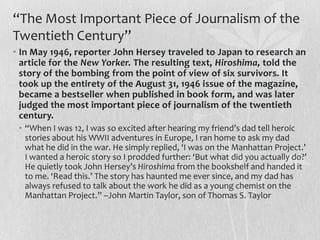 “The Most Important Piece of Journalism of the
Twentieth Century”
• In May 1946, reporter John Hersey traveled to Japan to research an
  article for the New Yorker. The resulting text, Hiroshima, told the
  story of the bombing from the point of view of six survivors. It
  took up the entirety of the August 31, 1946 issue of the magazine,
  became a bestseller when published in book form, and was later
  judged the most important piece of journalism of the twentieth
  century.
 • “When I was 12, I was so excited after hearing my friend’s dad tell heroic
   stories about his WWII adventures in Europe, I ran home to ask my dad
   what he did in the war. He simply replied, ‘I was on the Manhattan Project.’
   I wanted a heroic story so I prodded further: ‘But what did you actually do?’
   He quietly took John Hersey’s Hiroshima from the bookshelf and handed it
   to me. ‘Read this.’ The story has haunted me ever since, and my dad has
   always refused to talk about the work he did as a young chemist on the
   Manhattan Project.” –John Martin Taylor, son of Thomas S. Taylor
 