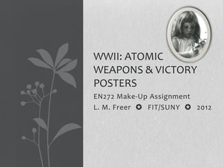 WWII: ATOMIC
WEAPONS & VICTORY
POSTERS
EN272 Make-Up Assignment
L. M. Freer ✪ FIT/SUNY ✪ 2012
 
