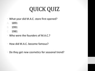 QUICK QUIZ
• What year did M.A.C. store first opened?
A. 1891
B. 1991
C. 1981
• Who were the founders of M.A.C.?
• How did M.A.C. become famous?
• Do they get new cosmetics for seasonal trend?
 