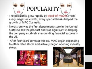 POPULARITY
• The popularity grew rapidly by word-of-mouth. From
every magazine credits, every special thanks helped the
growth of MAC Cosmetic.
• Nordstrom was the first department store in the United
States to sell the product and was significant in helping
the company establish a resounding financial success in
the US.
• After four years contract was up, MAC began expanding
to other retail stores and actively began opening industry
stores.
 