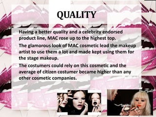QUALITY
• Having a better quality and a celebrity endorsed
product line, MAC rose up to the highest top.
• The glamorous look of MAC cosmetic lead the makeup
artist to use them a lot and made kept using them for
the stage makeup.
• The costumers could rely on this cosmetic and the
average of citizen costumer became higher than any
other cosmetic companies.
 