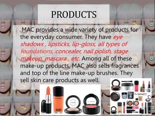 PRODUCTS
MAC provides a wide variety of products for
the everyday consumer. They have eye
shadows , lipsticks, lip-gloss, all types of
, concealer, nail polish, stage
makeup, mascara , etc. Among all of these
make-up products, MAC also sells fragrances
and top of the line make-up brushes. They
sell skin care products as well.
 