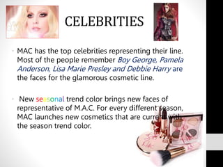 CELEBRITIES
• MAC has the top celebrities representing their line.
Most of the people remember Boy George, Pamela
Anderson, Lisa Marie Presley and Debbie Harry are
the faces for the glamorous cosmetic line.
• New seasonal trend color brings new faces of
representative of M.A.C. For every different season,
MAC launches new cosmetics that are current with
the season trend color.
 