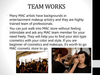 TEAM WORKS
• Many MAC artists have backgrounds in
entertainment makeup artistry and they are highly
trained team of professionals.
• You can just walk into MAC store without feeling
intimidate and ask any MAC team member for your
need freely. They will help you to find your skin type
cosmetics with your color and style. If you are
beginner of cosmetics and makeups, it’s worth to go
MAC cosmetic store to go.
 