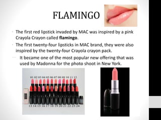 FLAMINGO
• The first red lipstick invaded by MAC was inspired by a pink
Crayola Crayon called flamingo.
• The first twenty-four lipsticks in MAC brand, they were also
inspired by the twenty-four Crayola crayon pack.
一. It became one of the most popular new offering that was
used by Madonna for the photo shoot in New York.
 