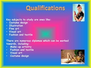 Key subjects to study are ones like:
• Costume design
• Illustration
• Fine art
• Visual art
• Fashion and textile
There are numerous diplomas which can be worked
towards, including:
• Make-up artistry
• Fashion and textile
• Visual art
• Costume design
 